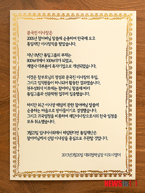 【서울=뉴시스】유사우 기자 = 문국진(43) 통일그룹 이사장이 재단이사들에 의해 해임당했다. 이에 따라 어머니인 한학자(70) 세계가정연합(통일교) 총재와 갈등을 빚은 4남 문국진 이사장을 비롯해 3남 문현진(44) 세계회장이 모두 한국을 떠나게 됐다. 문국진 이사장의 통역이자 통일재단 대외협력실장 티모시 엘더는 23일(미국시간) 자신의 페이스북에 “문국진이 오늘 통일재단 이사장직에서 해임됐다”고 알렸다. 후임에는 “박보희의 동생 박노희가 임명됐다”고 전했다. 엘더 실장은 “문 이사장은 뉴욕의 호텔에서 이사회를 열자고 했으나 이사회 개최를 요청한 이사 4명이 회의에 나타나지 않아 정족수에 미달했다”며 “4명의 이사는 청평에서 밤 12시에 회의를 따로 열고 문 이사장을 해임했다”고 밝혔다. 앞서 엘더 실장은 20일 통일그룹 홈페이지에 ‘통일그룹 대외협력실장 발표문’을 통해 이사회가 문 이사장을 해임할 것을 예고했다. “문 이사장이 어머니의 말씀에 순종하기로 했으며 한국 귀국일정을 비롯해 재단 이사장으로서의 모든 일정을 취소한다”고 발표했었다. 이로써 문 이사장이 그동안 문현진 UCI회장과 벌이던 모든 소송이 중단될 것으로 보인다. 미국 뉴욕에 머물고 있는 문 이사장은 당분간 총기회사인 KAHR의 경영에 매진할 계획이다. 문 이사장의 해임은 지난해 9월3일 아버지 문선명(1920~2012) 통일교 총재가 사망하자 문현진 회장의 조문을 막고 유족명단에서도 제외하는 등의 갈등이 크게 작용했다는 분석이다. 지난 1월 한 총재가 형제간의 모든 소송을 중단하고 화합하라고 명령했지만 이들은 듣지 않았다. 문 이사장은 2010년 11월 서울 여의도 파크원 공사를 중단시키기 위해 지상권설정등기말소 소송을 제기했다. 이 소송은 제1심과 제2심에서 원고 패소판결을 받았으며 대법원 판결을 기다리고 있다. 통일교 축복가정 비상대책위원회는 문 이사장의 해고사실이 알려지자 성명을 내고 “문 이사장의 해임을 환영한다”고 밝혔다. “문 총재 생전의 정성과 유업에 역행되는 일체의 언행은 결단코 삼가야 한다”면서 “문국진 이사장의 해임을 계기로 이미 참어머님(한 총재)이 선언한 바와 같이 국내외에서 벌어지고 있는 불필요한 모든 소송을 교회가 즉각 중단하고 하늘이 교회와 재단을 세우고 바라시는 본연의 섭리적인 책임과 사명을 교회지도자들이 깊이 깨닫게 되기를 다시 한 번 촉구한다”고 말했다. swryu@newsis.com