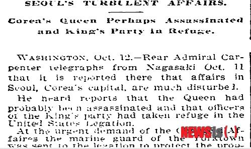 【뉴욕=뉴시스】노창현 특파원 = 1895년 10월8일 발생한 명성황후 시해사건은 저물어가는 19세기 세계인들을 경악케 한 ‘세기의 만행’이었다. 당시 사건은 뉴욕타임스를 비롯한 세계의 주요 매체들이 속보를 전하는 등 충격속에 비상한 관심을 표명한 것으로 나타났다. 21일 뉴시스가 파악한 바에 따르면 명성황후의 시해가 일어난 1895년 10월8일의 을미사변(乙未事變)을 가장 먼저 보도한 미국 매체는 뉴욕타임스로 사건 나흘뒤인 10월12일 워싱턴발로 ‘격동의 서울 사건(Seoul's Turbulent Affairs)’이라는 긴급 기사를 송고했다. 2014.03.21. <사진=NY타임스 DB> robin@newsis.com