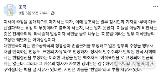 【서울=뉴시스】조국 전 청와대 민정수석이 지난 5일 페이스북을 통해 이영훈 서울대 명예교수 등의 신간 '반일 종족주의'를 "구역질 나는 책"이라고 언급하며 비판했다. 조 전 수석은 "이하의 주장을 공개적으로 제기하는 학자, 이에 동조하는 일부 정치인과 기자를 '부역·매국 친일파'라는 호칭 외 무엇이라고 불러야 하는지 나는 알지 못한다"고 했다. 2019.08.07. (사진=조국 전 청와대 민정수석 페이스북 갈무리)