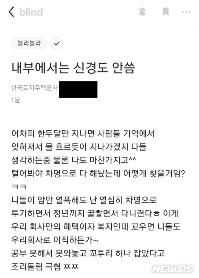 [서울=뉴시스] 정윤아 기자= 지난 10일 뉴시스 확인 결과, 직장을 인증해야 글을 쓸 수 있는 '블라인드'에 전날 한국토지주택공사 직원으로 추정되는 사람이 '내부에서는 신경도 안씀'이란 제목으로 글을 올렸다. 작성자는 "털어봐야 차명으로 다 해놨는데 어떻게 찾을 거냐. 니들이 암만 열폭해도 난 열심히 차명으로 투기하면서 정년까지 꿀 빨면서 다니련다"고 말했다. (사진=블라인드 캡쳐)