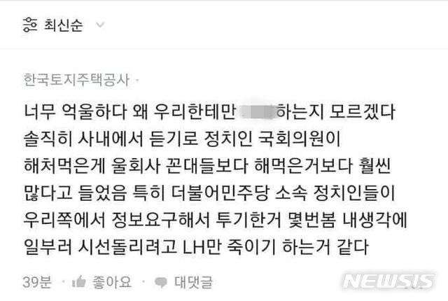 [서울=뉴시스] 정윤아 기자=10일 뉴시스 확인 결과, 직장을 인증해야 글을 쓸 수 있는 '블라인드'에 전날 LH 직원으로 추정되는 이용자가  "솔직히 사내에서 듣기로 정치인 국회의원이 해처먹은게 우리회사 꼰대들보다 훨씬 많다고 들었다"며 "특히 더불어민주당 소속 정치인들이 우리쪽에 정보를 요구해 투기한거 몇번 봤다. 내 생각에 일부러 시선을 돌리려고 LH만 죽이기 하는거 같다"는 댓글을 달았다.(사진=블라인드 캡쳐)