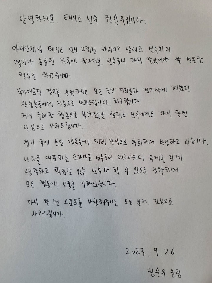 [서울=뉴시스] 한국 테니스 간판 권순우가 26일 2022 항저우 아시안게임서 불거진 비매너 논란에 대해 사과했다. 권순우는 자필 사과문을 통해 "경기 후에 보인 행동들에 대해 진심으로 후회하며 반성하고 있다"며 "태극마크의 무게를 깊게 생각하고 책임감 있는 선수가 될 수 있도록 성찰하며 모든 행동에 신중을 기하겠다"고 밝혔다. 권순우는 지난 25일 중국 저장성 항저우 올림픽 스포츠센터에서 열린 대회 테니스 남자 단식 2회전에서 세계랭킹 636위 카시디트 삼레즈(태국)에 1-2(3-6 7-5 4-6)로 패한 뒤 라켓을 부수는 등 비매너 행동을 해 논란이 일었다. (사진=대한체육회 제공) 2023.09.26. photo@newsis.com *재판매 및 DB 금지