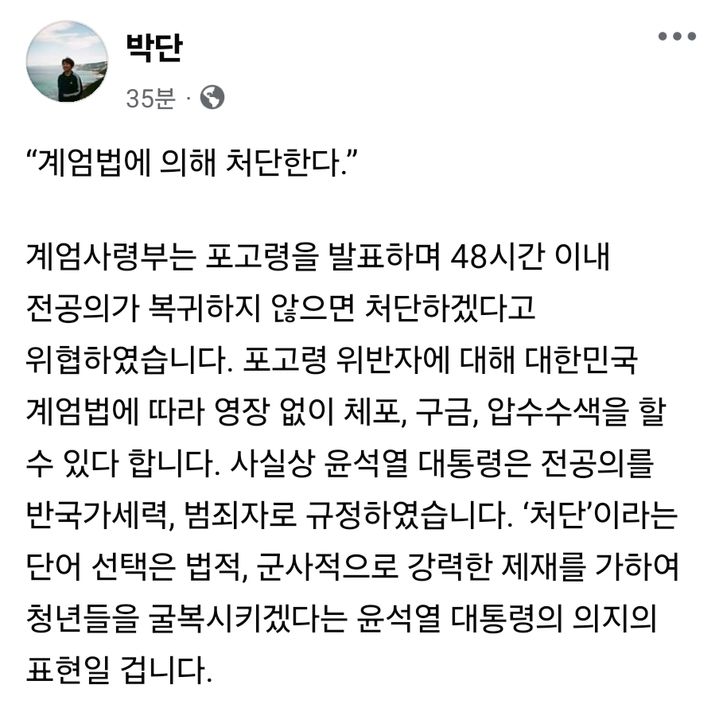 [서울=뉴시스] 4일 박단 전공의협의회 비대위원장은 계엄 포고령에 언급된 전공의 처단 관련 기사를 공유하면서 "윤석열 대통령이 진정으로 국가와 국민의 안위를 걱정한다면 그리고 대통령으로서 일말의 책임감이 남았다면, 지금이라도 모든 의료 개악을 중단하고 조속히 그 자리에서 물러나십시오"라고 밝혔다. (사진=박단 위원장 페이스북 캡처) 2024.12.04. photo@newsis.com *재판매 및 DB 금지