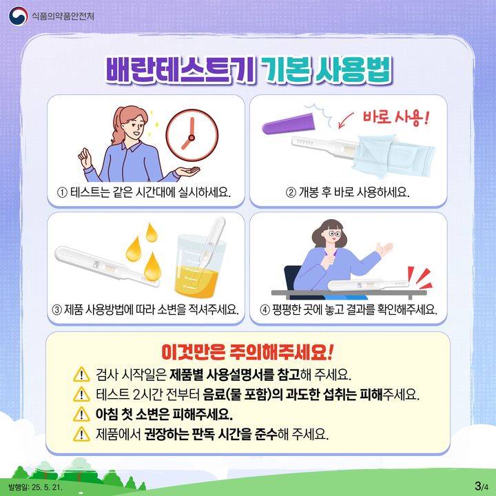 [서울=뉴시스] 21일 식약처에 따르면 배란테스트기는 소변을 이용하는 제품이므로 큰 어려움 없이 사용할 수 있지만, 사용자의 월경 주기에 따라 배란테스트기 사용을 시작하는 날이 다를 수 있어 제품별 사용 방법과 유의 사항을 숙지하고 사용하면 더욱 정확하게 배란일을 예측할 수 있다. (사진=식약처 제공) 2025.05.21. photo@newsis.com *재판매 및 DB 금지