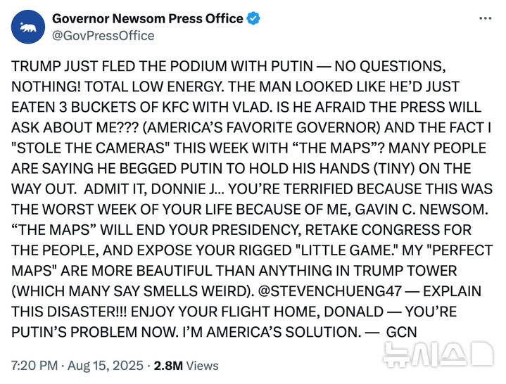 [서울=뉴시스]개빈 뉴섬 미 캘리포니아 주지사의 공식 소셜 미디어 계정에 지난 15일 올라온 글로 “트럼프가 방금 푸틴과 연단을 떠났다. 질문을 하나도! 받지 않았다. 정말 무기력하다. 푸틴과 KFC 튀김 세 바구니를 먹은 것 같은 모습이었다. 기자들이 나에 대해 질문할까봐 겁이 났나???(미국이 좋아하는 주지사 말이다) 이번 주 ‘선거구 지도’로 내가 스포트라이트를 받은 것을???사람들은 트럼프가 푸틴에게 (작은) 손을 잡아 달라고 애걸했다고 말한다. 이번 주는 나 개빈 C. 뉴섬 때문에 최악의 주를 보내 겁먹었다는 것을 인정해라 도니 J…‘새 선거구’가 대통령직을 끝장내고 의회를 탈환할 것이며 너의 형편없는 ‘작은 술수’를 폭로할 것이다. 나의 ‘완벽한 선거구’가 (사람들이 이상한 냄새가 난다는) 트럼프 건물 어떤 것보다 훨씬 아름답다…GCN” 등 장황한 내용이다. (출처=뉴섬 주지사 홍보실 X 페이지, NYT에서 재인용) 2025.8.21.