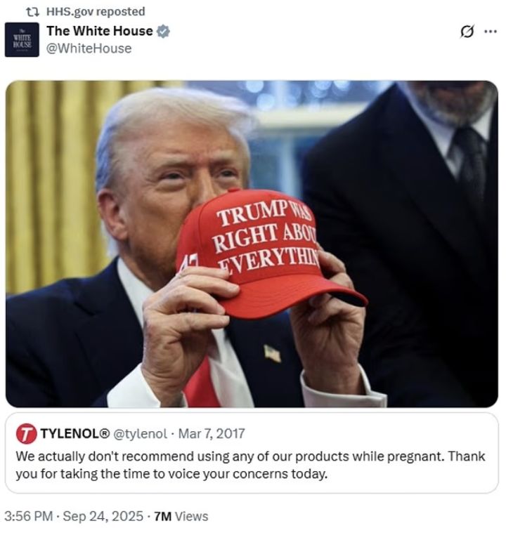 [서울=뉴시스] 백악관이 지난 24일 공식 트위터 계정을 통해 '도널드 트럼프 전 대통령이 모든 점에서 옳았다(Trump Was Right About Everything)'라고 적힌 모자를 들고 있는 사진과 함께 2017년 "임신 중에는 당사 제품 복용을 권장하지 않는다"는 내용의 트윗을 재게시했다. (사진출처: 백악관 트위터 캡처) 2025.09.26.
