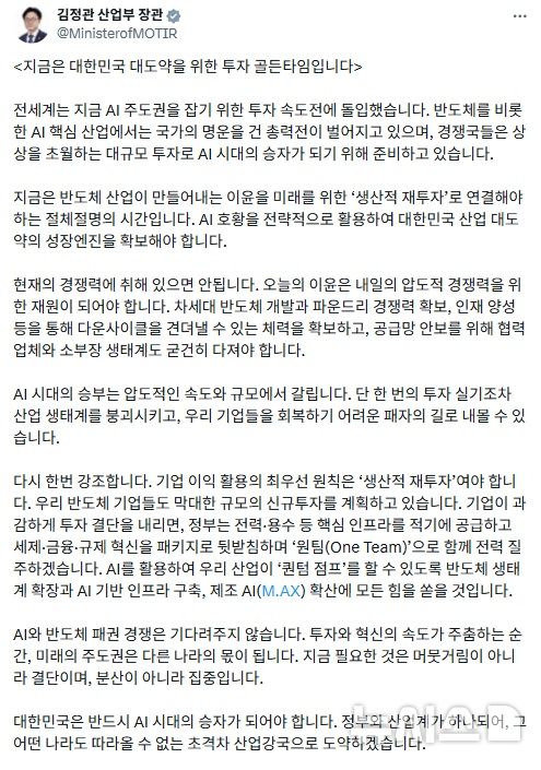 [세종=뉴시스]김정관 산업통상부 장관은 29일 자신의 소셜 네트워크 서비스(SNS)에 "지금은 대한민국 대도약을 위한 투자 골든타임"이라며 "지금은 반도체 산업이 만들어내는 이윤을 미래를 위한 생산적 재투자로 연결해야 하는 절체 절명의 시간으로 인공지능(AI) 호황을 전략적으로 활용해 대한민국의 산업 대도약의 성장 엔진을 확보해야 한다"고 강조했다.(사진=김정관 SNS 캡쳐)